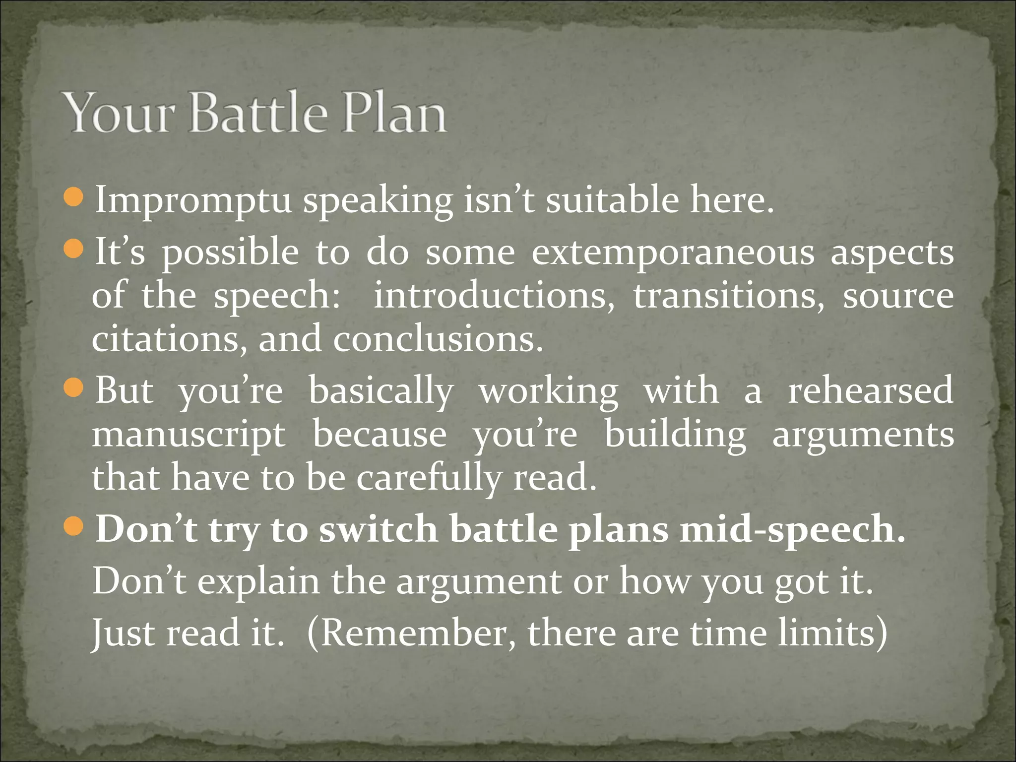 Impromptu speaking isn’t suitable here.
It’s possible to do some extemporaneous aspects
of the speech: introductions, transitions, source
citations, and conclusions.
But you’re basically working with a rehearsed
manuscript because you’re building arguments
that have to be carefully read.
Don’t try to switch battle plans mid-speech.
Don’t explain the argument or how you got it.
Just read it. (Remember, there are time limits)
 