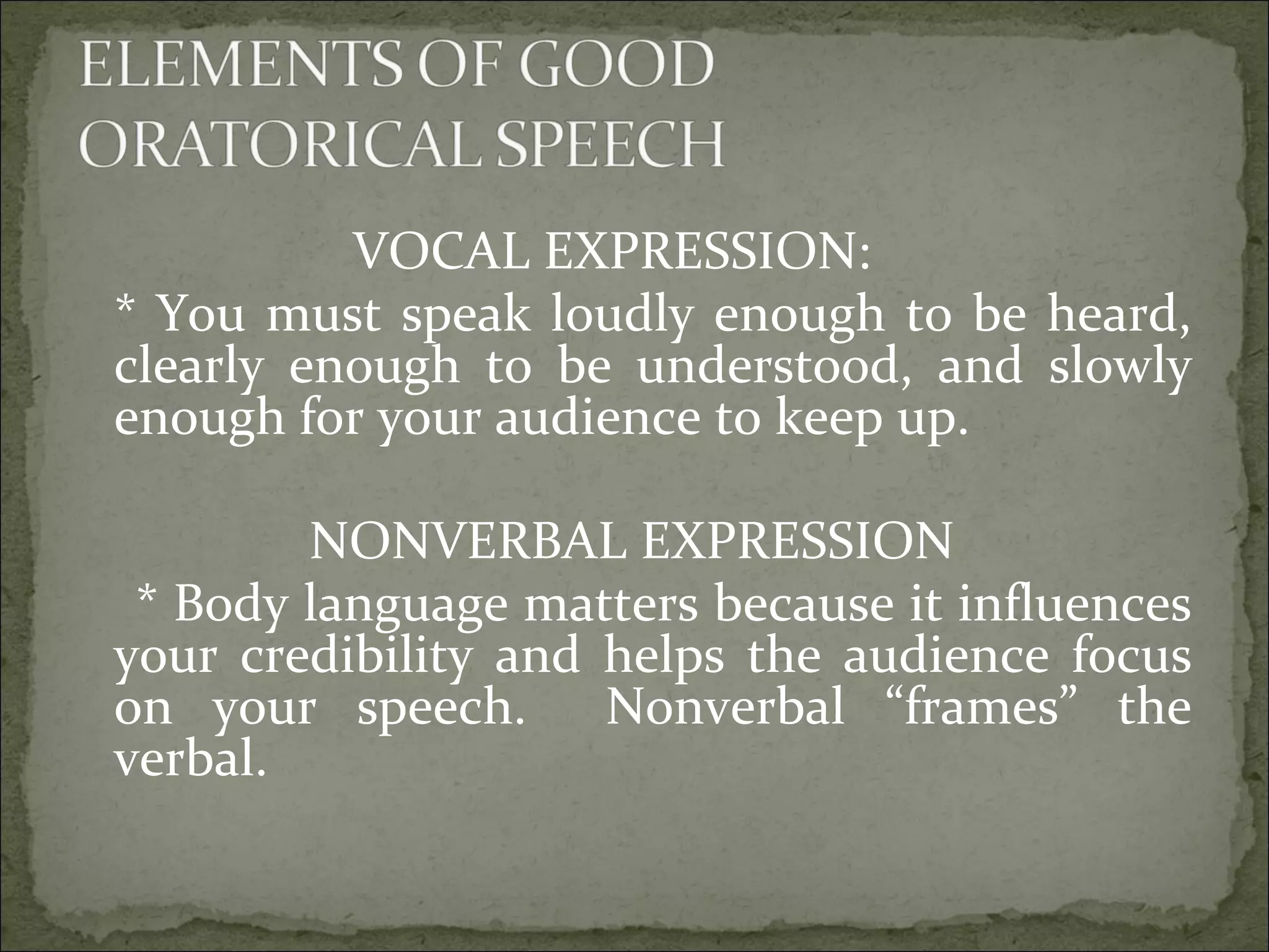 VOCAL EXPRESSION:
* You must speak loudly enough to be heard,
clearly enough to be understood, and slowly
enough for your audience to keep up.
NONVERBAL EXPRESSION
* Body language matters because it influences
your credibility and helps the audience focus
on your speech. Nonverbal “frames” the
verbal.
 