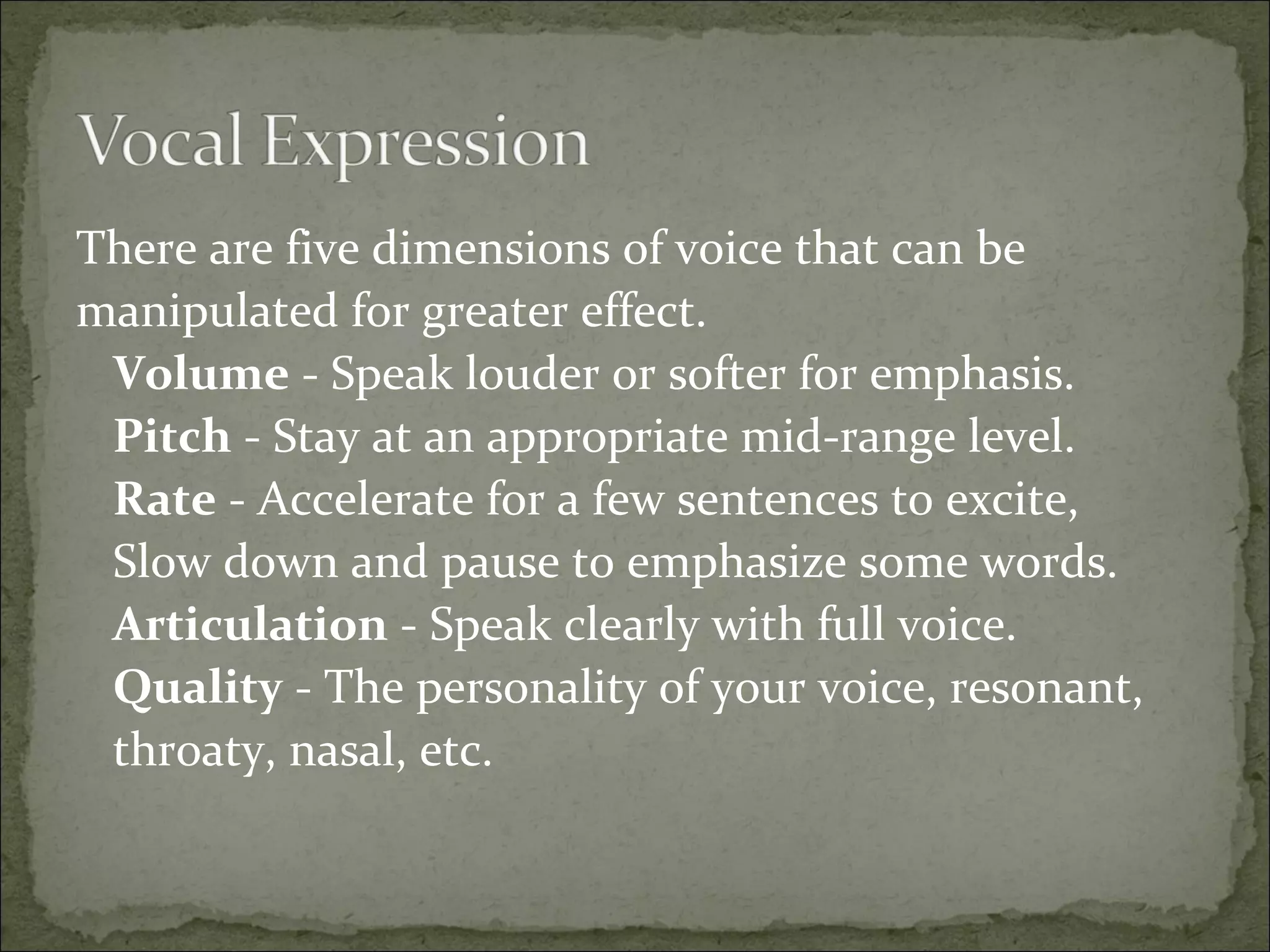 There are five dimensions of voice that can be
manipulated for greater effect.
Volume - Speak louder or softer for emphasis.
Pitch - Stay at an appropriate mid-range level.
Rate - Accelerate for a few sentences to excite,
Slow down and pause to emphasize some words.
Articulation - Speak clearly with full voice.
Quality - The personality of your voice, resonant,
throaty, nasal, etc.
 