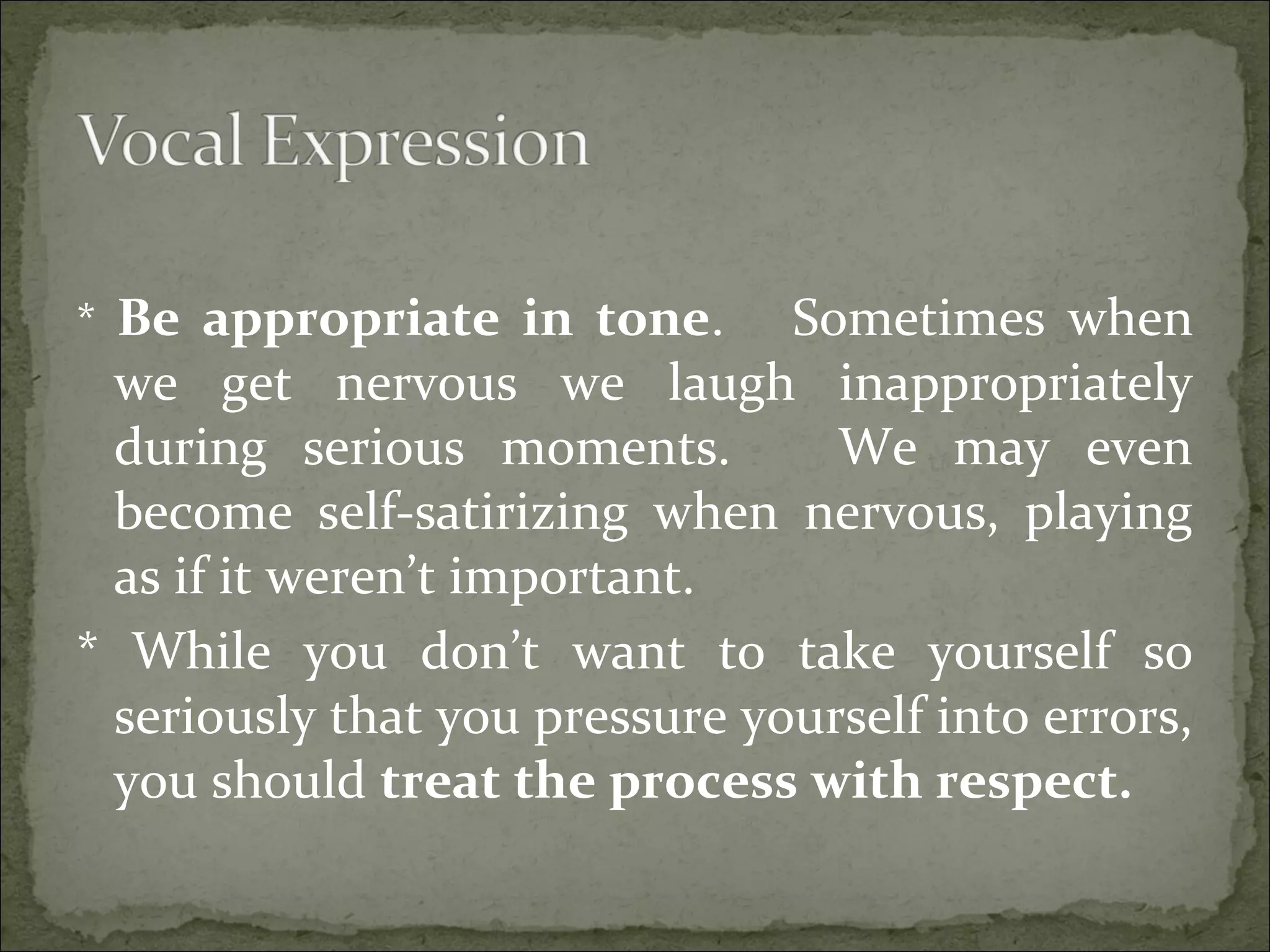 * Be appropriate in tone. Sometimes when
we get nervous we laugh inappropriately
during serious moments. We may even
become self-satirizing when nervous, playing
as if it weren’t important.
* While you don’t want to take yourself so
seriously that you pressure yourself into errors,
you should treat the process with respect.
 