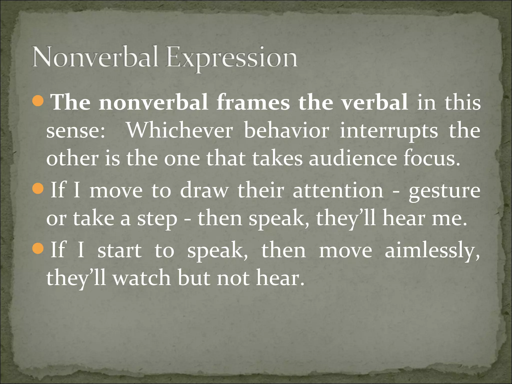 The nonverbal frames the verbal in this
sense: Whichever behavior interrupts the
other is the one that takes audience focus.
If I move to draw their attention - gesture
or take a step - then speak, they’ll hear me.
If I start to speak, then move aimlessly,
they’ll watch but not hear.
 