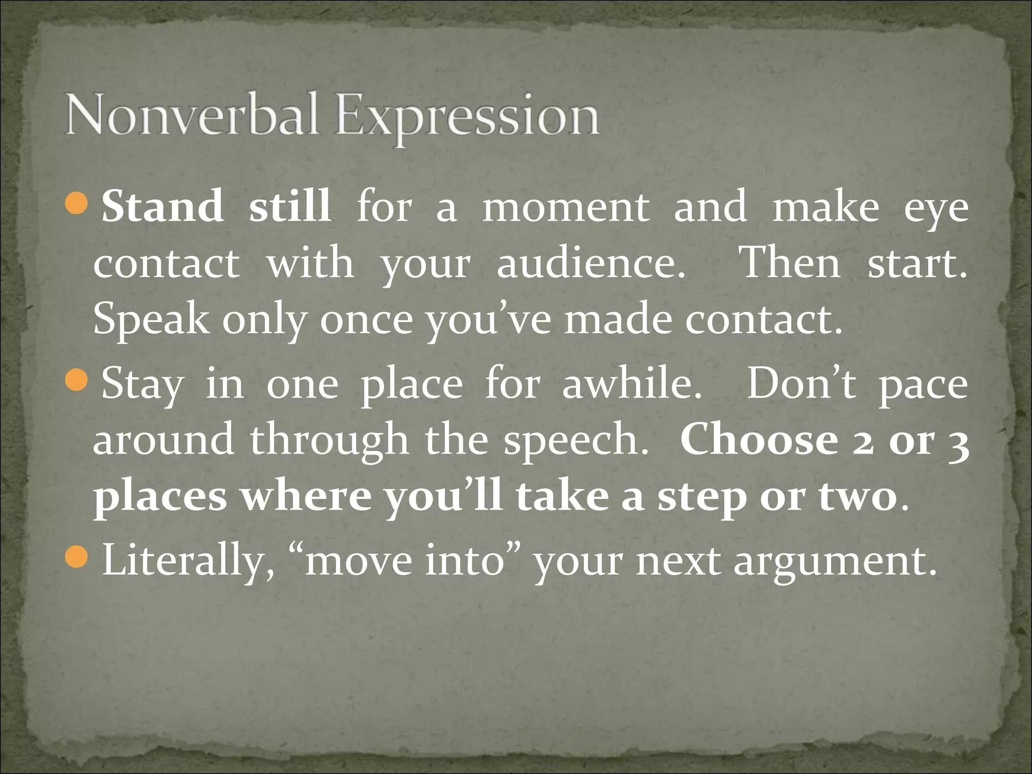 Stand still for a moment and make eye
contact with your audience. Then start.
Speak only once you’ve made contact.
Stay in one place for awhile. Don’t pace
around through the speech. Choose 2 or 3
places where you’ll take a step or two.
Literally, “move into” your next argument.
 