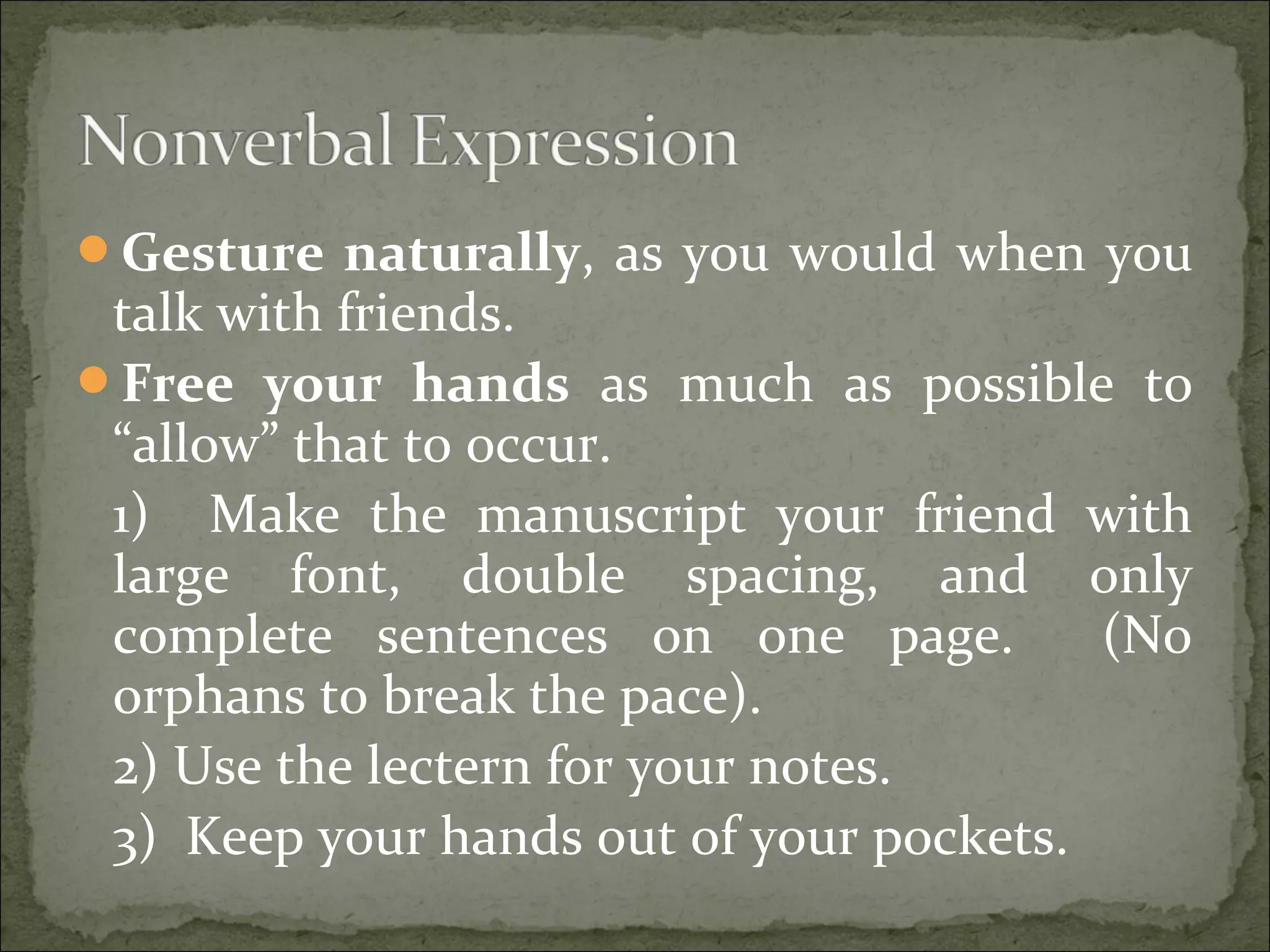 Gesture naturally, as you would when you
talk with friends.
Free your hands as much as possible to
“allow” that to occur.
1) Make the manuscript your friend with
large font, double spacing, and only
complete sentences on one page. (No
orphans to break the pace).
2) Use the lectern for your notes.
3) Keep your hands out of your pockets.
 