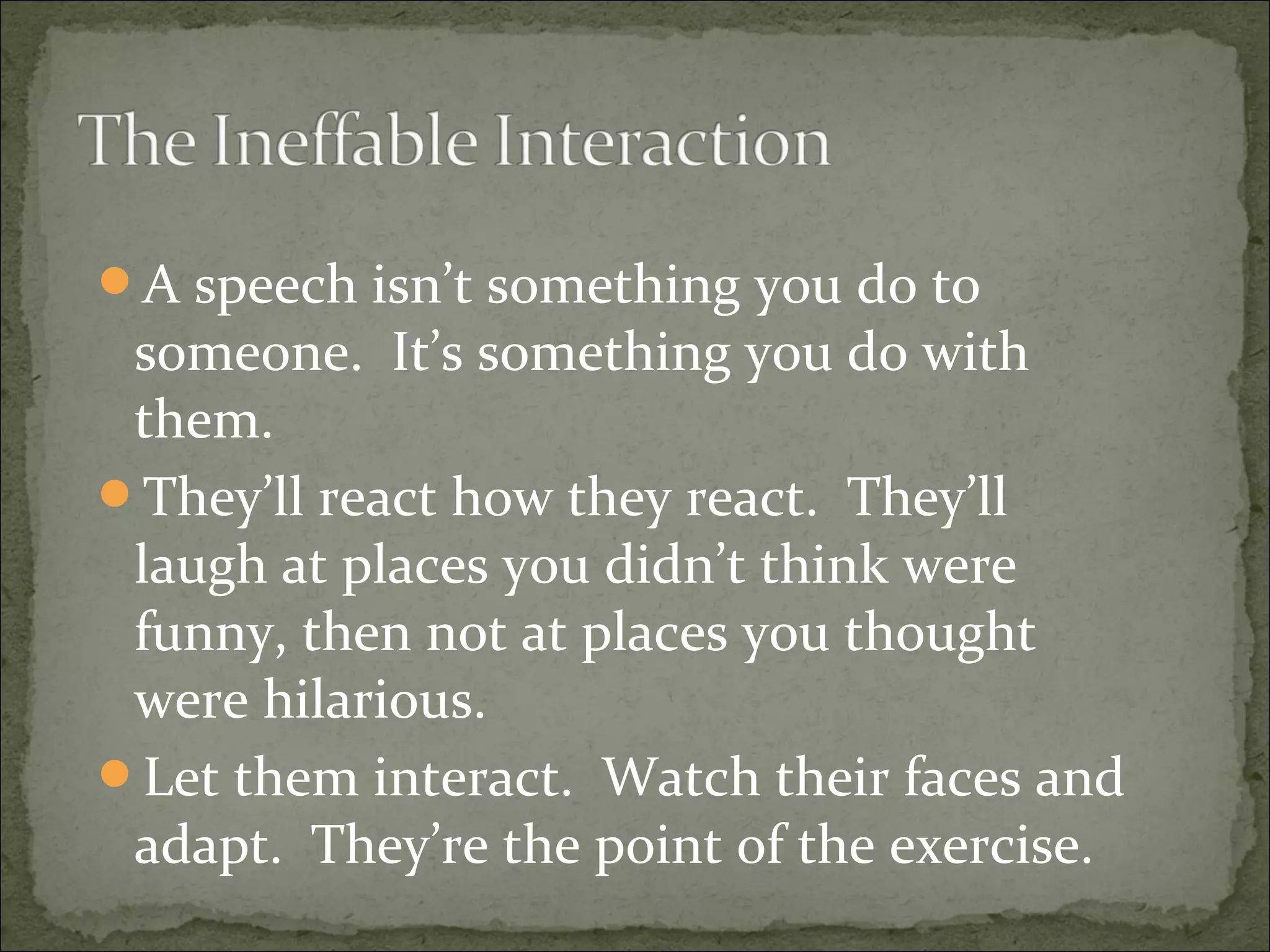 A speech isn’t something you do to
someone. It’s something you do with
them.
They’ll react how they react. They’ll
laugh at places you didn’t think were
funny, then not at places you thought
were hilarious.
Let them interact. Watch their faces and
adapt. They’re the point of the exercise.
 