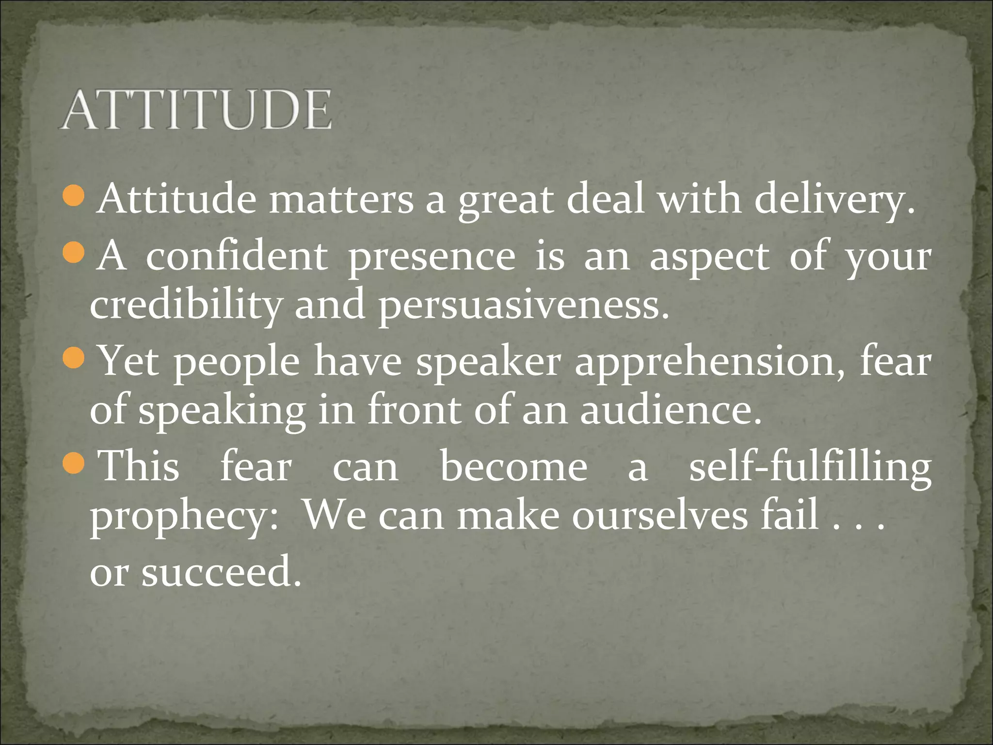 Attitude matters a great deal with delivery.
A confident presence is an aspect of your
credibility and persuasiveness.
Yet people have speaker apprehension, fear
of speaking in front of an audience.
This fear can become a self-fulfilling
prophecy: We can make ourselves fail . . .
or succeed.
 