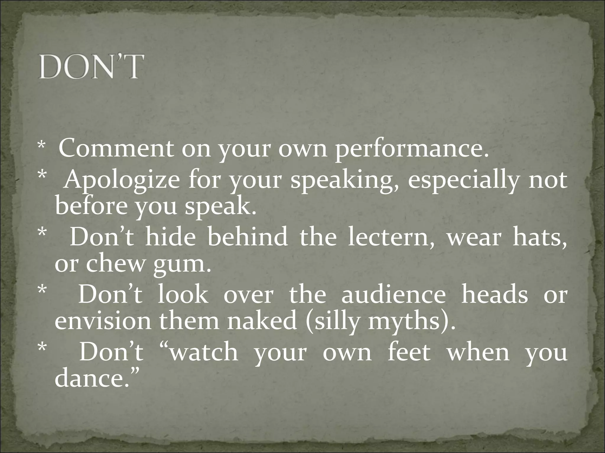 * Comment on your own performance.
* Apologize for your speaking, especially not
before you speak.
* Don’t hide behind the lectern, wear hats,
or chew gum.
* Don’t look over the audience heads or
envision them naked (silly myths).
* Don’t “watch your own feet when you
dance.”
 