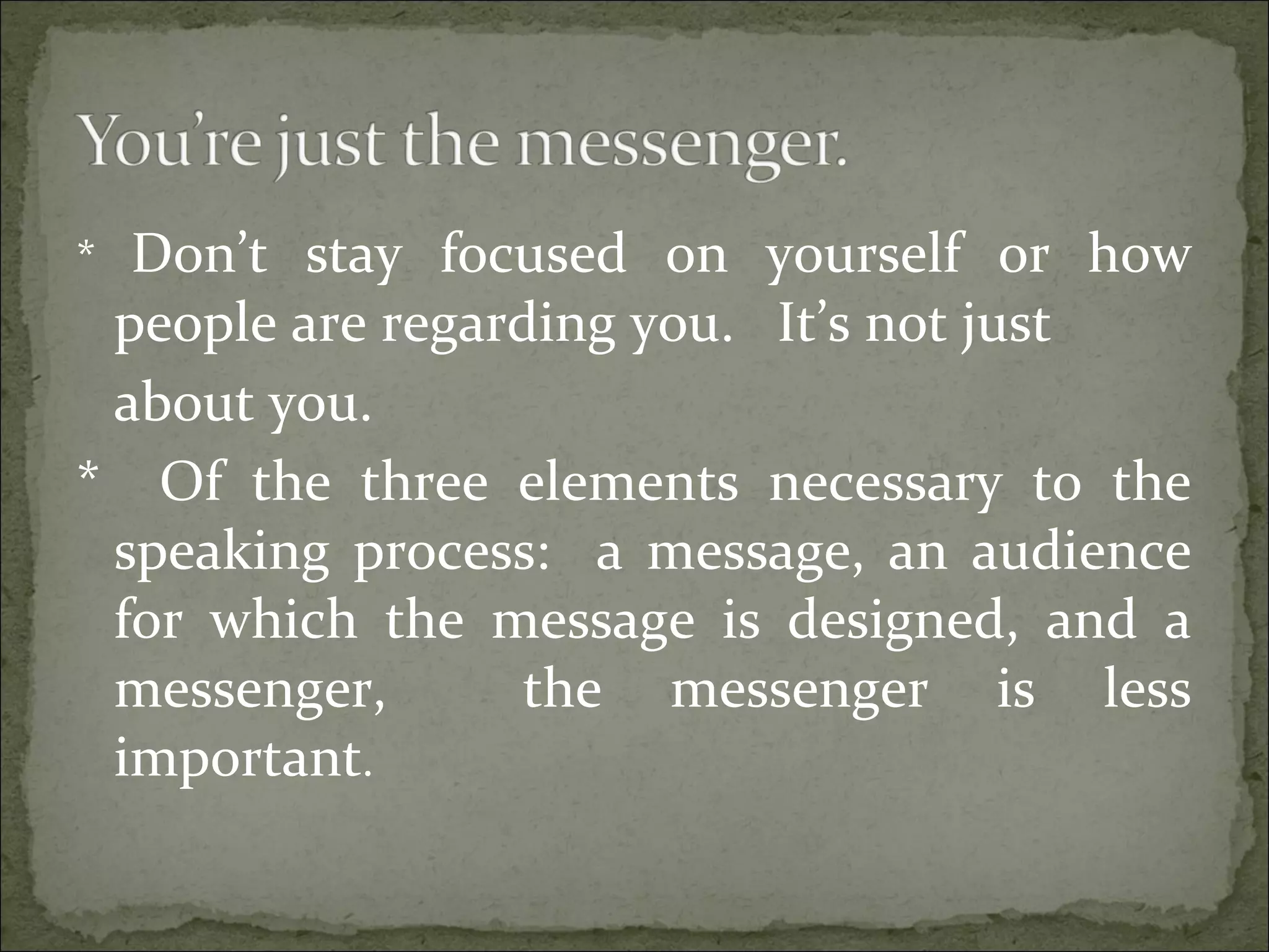 * Don’t stay focused on yourself or how
people are regarding you. It’s not just
about you.
* Of the three elements necessary to the
speaking process: a message, an audience
for which the message is designed, and a
messenger, the messenger is less
important.
 