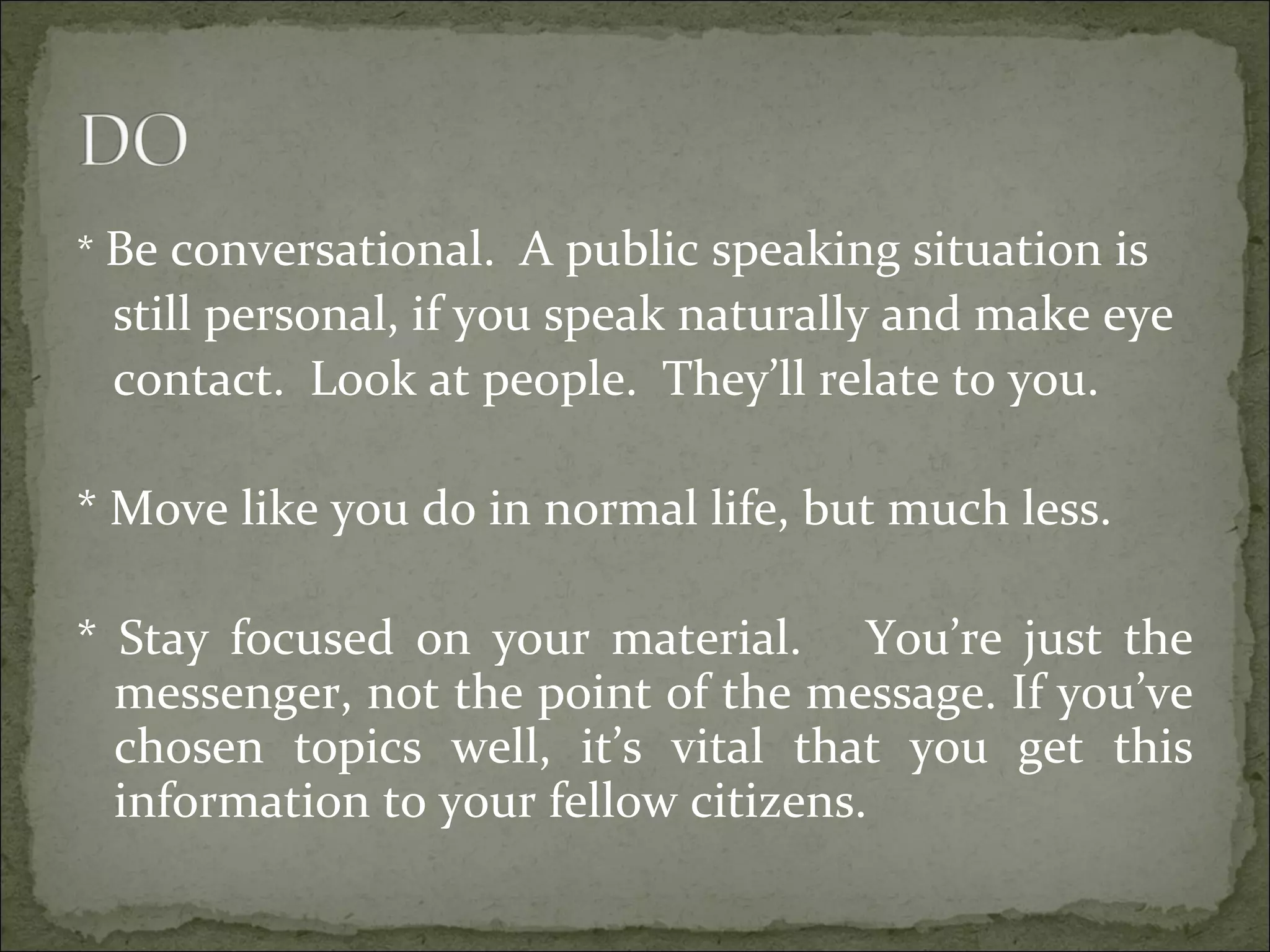 * Be conversational. A public speaking situation is
still personal, if you speak naturally and make eye
contact. Look at people. They’ll relate to you.
* Move like you do in normal life, but much less.
* Stay focused on your material. You’re just the
messenger, not the point of the message. If you’ve
chosen topics well, it’s vital that you get this
information to your fellow citizens.
 