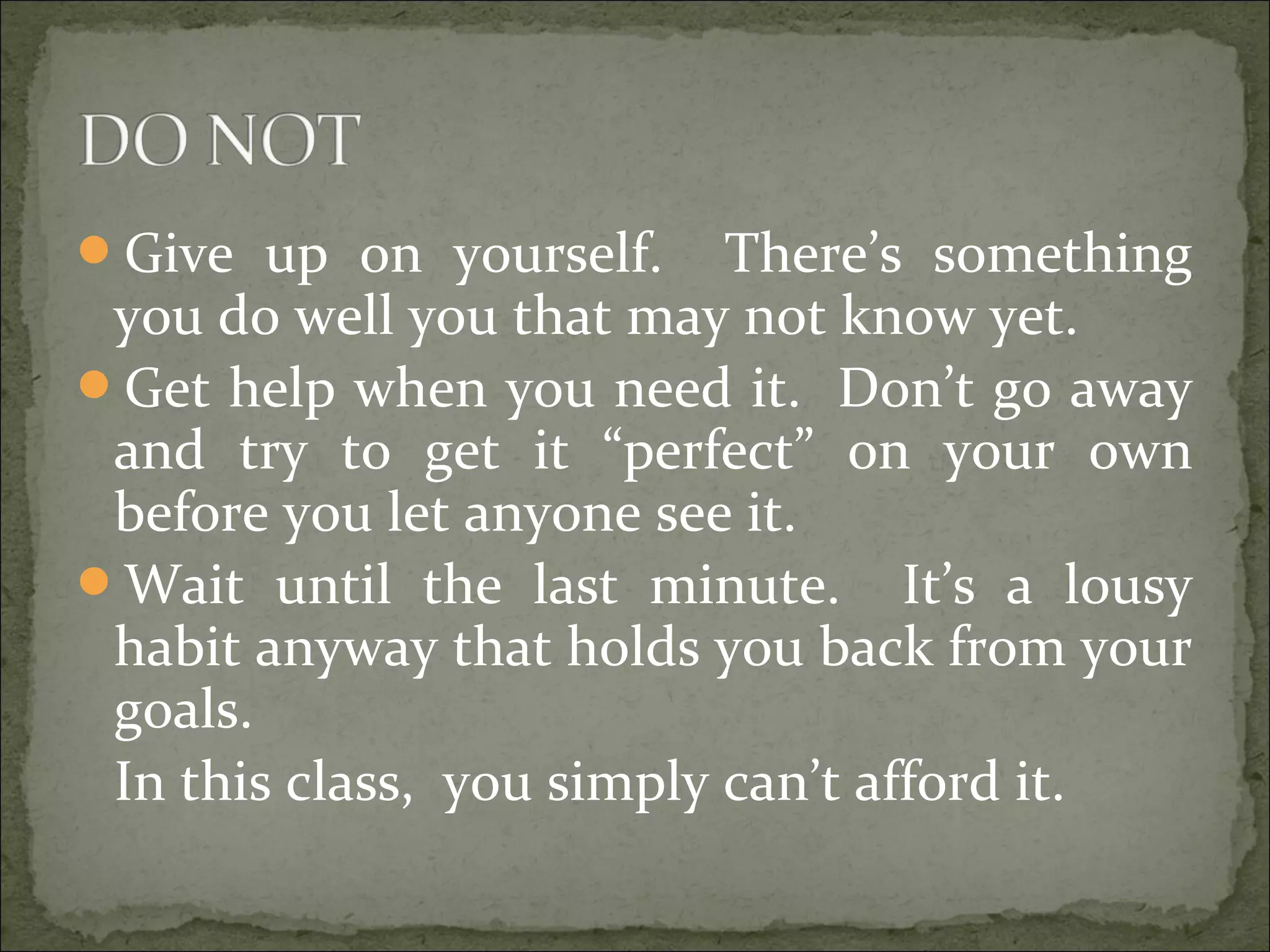 Give up on yourself. There’s something
you do well you that may not know yet.
Get help when you need it. Don’t go away
and try to get it “perfect” on your own
before you let anyone see it.
Wait until the last minute. It’s a lousy
habit anyway that holds you back from your
goals.
In this class, you simply can’t afford it.
 