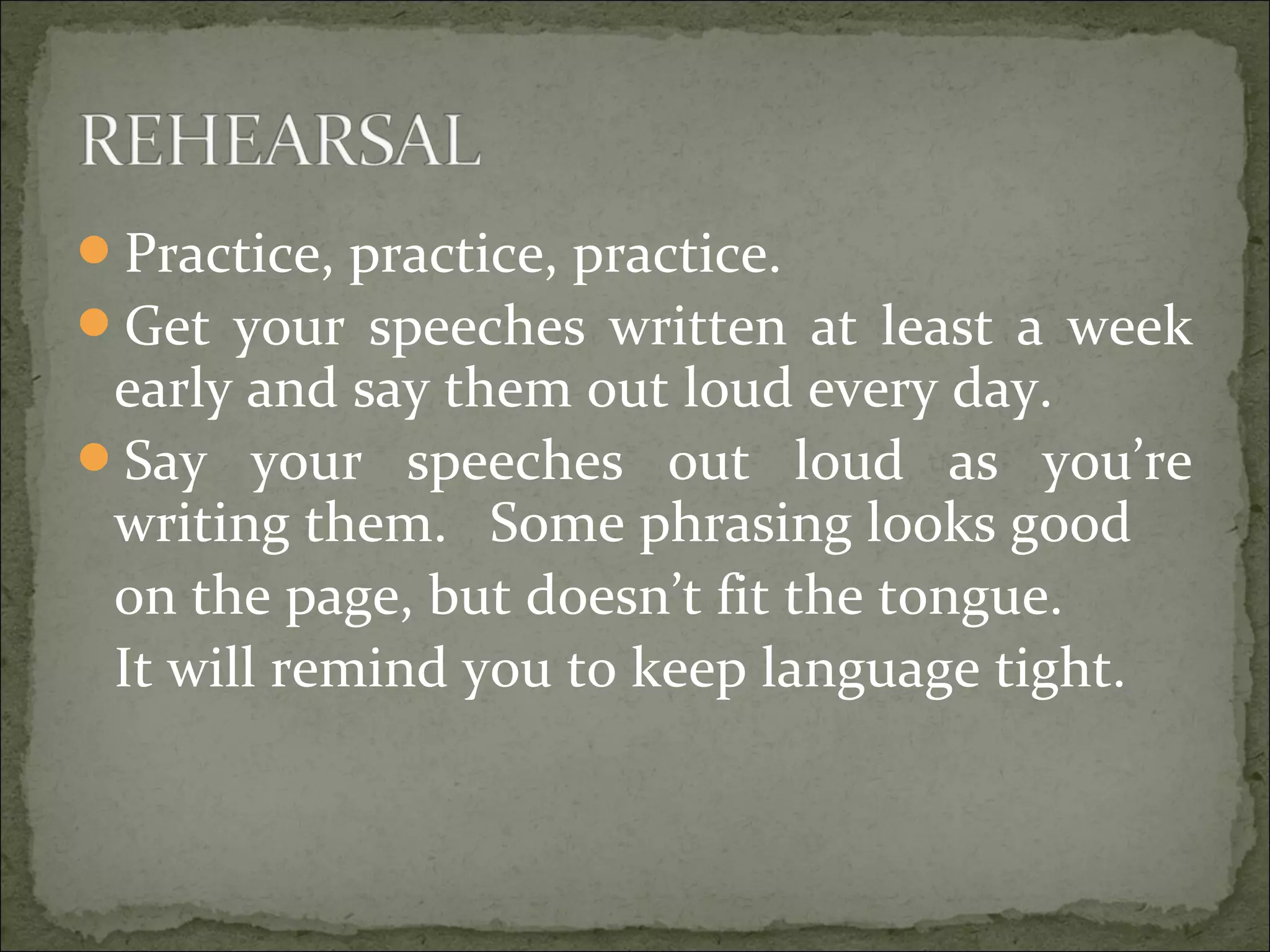 Practice, practice, practice.
Get your speeches written at least a week
early and say them out loud every day.
Say your speeches out loud as you’re
writing them. Some phrasing looks good
on the page, but doesn’t fit the tongue.
It will remind you to keep language tight.
 