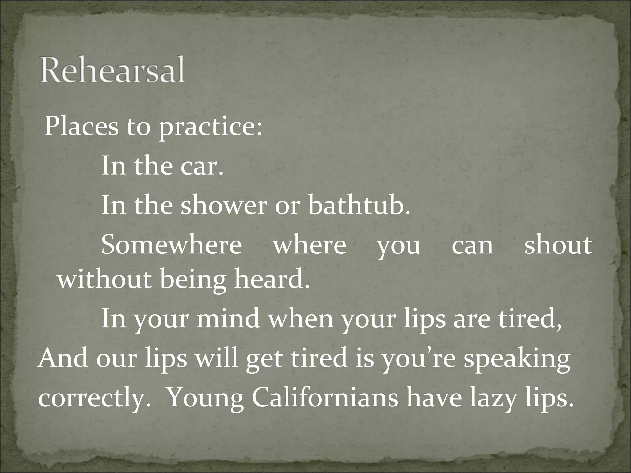 Places to practice:
In the car.
In the shower or bathtub.
Somewhere where you can shout
without being heard.
In your mind when your lips are tired,
And our lips will get tired is you’re speaking
correctly. Young Californians have lazy lips.
 