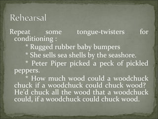Repeat some tongue-twisters for
conditioning :
* Rugged rubber baby bumpers
* She sells sea shells by the seashore.
* Peter Piper picked a peck of pickled
peppers.
* How much wood could a woodchuck
chuck if a woodchuck could chuck wood?
He’d chuck all the wood that a woodchuck
could, if a woodchuck could chuck wood.
 