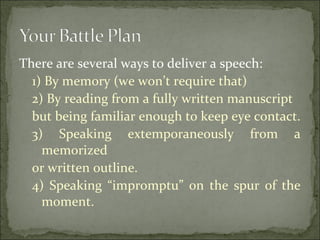 There are several ways to deliver a speech:
1) By memory (we won’t require that)
2) By reading from a fully written manuscript
but being familiar enough to keep eye contact.
3) Speaking extemporaneously from a
memorized
or written outline.
4) Speaking “impromptu” on the spur of the
moment.
 