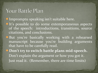 Impromptu speaking isn’t suitable here.
It’s possible to do some extemporaneous aspects
of the speech: introductions, transitions, source
citations, and conclusions.
But you’re basically working with a rehearsed
manuscript because you’re building arguments
that have to be carefully read.
Don’t try to switch battle plans mid-speech.
Don’t explain the argument or how you got it.
Just read it. (Remember, there are time limits)
 