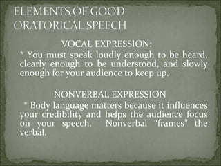 VOCAL EXPRESSION:
* You must speak loudly enough to be heard,
clearly enough to be understood, and slowly
enough for your audience to keep up.
NONVERBAL EXPRESSION
* Body language matters because it influences
your credibility and helps the audience focus
on your speech. Nonverbal “frames” the
verbal.
 