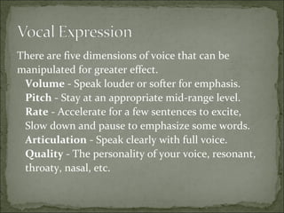 There are five dimensions of voice that can be
manipulated for greater effect.
Volume - Speak louder or softer for emphasis.
Pitch - Stay at an appropriate mid-range level.
Rate - Accelerate for a few sentences to excite,
Slow down and pause to emphasize some words.
Articulation - Speak clearly with full voice.
Quality - The personality of your voice, resonant,
throaty, nasal, etc.
 
