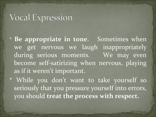 * Be appropriate in tone. Sometimes when
we get nervous we laugh inappropriately
during serious moments. We may even
become self-satirizing when nervous, playing
as if it weren’t important.
* While you don’t want to take yourself so
seriously that you pressure yourself into errors,
you should treat the process with respect.
 