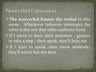 The nonverbal frames the verbal in this
sense: Whichever behavior interrupts the
other is the one that takes audience focus.
If I move to draw their attention - gesture
or take a step - then speak, they’ll hear me.
If I start to speak, then move aimlessly,
they’ll watch but not hear.
 