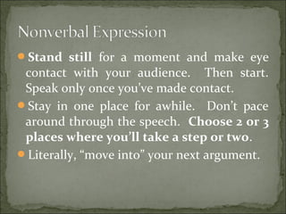 Stand still for a moment and make eye
contact with your audience. Then start.
Speak only once you’ve made contact.
Stay in one place for awhile. Don’t pace
around through the speech. Choose 2 or 3
places where you’ll take a step or two.
Literally, “move into” your next argument.
 