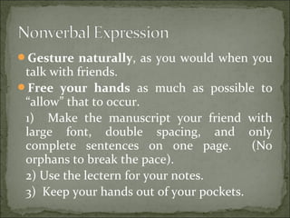 Gesture naturally, as you would when you
talk with friends.
Free your hands as much as possible to
“allow” that to occur.
1) Make the manuscript your friend with
large font, double spacing, and only
complete sentences on one page. (No
orphans to break the pace).
2) Use the lectern for your notes.
3) Keep your hands out of your pockets.
 