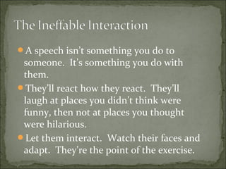 A speech isn’t something you do to
someone. It’s something you do with
them.
They’ll react how they react. They’ll
laugh at places you didn’t think were
funny, then not at places you thought
were hilarious.
Let them interact. Watch their faces and
adapt. They’re the point of the exercise.
 