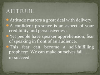 Attitude matters a great deal with delivery.
A confident presence is an aspect of your
credibility and persuasiveness.
Yet people have speaker apprehension, fear
of speaking in front of an audience.
This fear can become a self-fulfilling
prophecy: We can make ourselves fail . . .
or succeed.
 