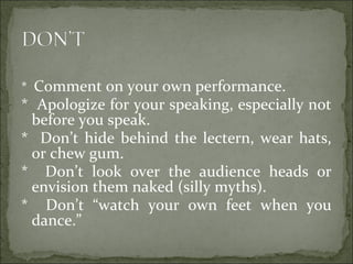 * Comment on your own performance.
* Apologize for your speaking, especially not
before you speak.
* Don’t hide behind the lectern, wear hats,
or chew gum.
* Don’t look over the audience heads or
envision them naked (silly myths).
* Don’t “watch your own feet when you
dance.”
 