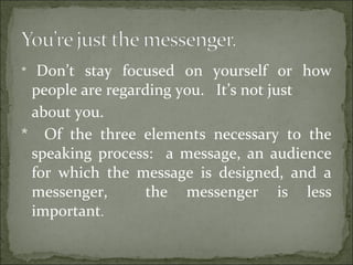 * Don’t stay focused on yourself or how
people are regarding you. It’s not just
about you.
* Of the three elements necessary to the
speaking process: a message, an audience
for which the message is designed, and a
messenger, the messenger is less
important.
 