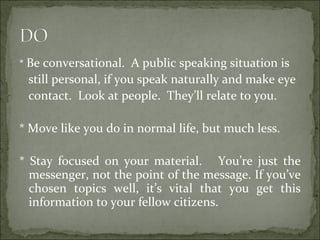 * Be conversational. A public speaking situation is
still personal, if you speak naturally and make eye
contact. Look at people. They’ll relate to you.
* Move like you do in normal life, but much less.
* Stay focused on your material. You’re just the
messenger, not the point of the message. If you’ve
chosen topics well, it’s vital that you get this
information to your fellow citizens.
 