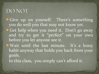 Give up on yourself. There’s something
you do well you that may not know yet.
Get help when you need it. Don’t go away
and try to get it “perfect” on your own
before you let anyone see it.
Wait until the last minute. It’s a lousy
habit anyway that holds you back from your
goals.
In this class, you simply can’t afford it.
 