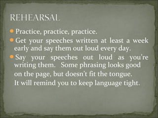 Practice, practice, practice.
Get your speeches written at least a week
early and say them out loud every day.
Say your speeches out loud as you’re
writing them. Some phrasing looks good
on the page, but doesn’t fit the tongue.
It will remind you to keep language tight.
 