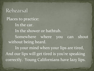 Places to practice:
In the car.
In the shower or bathtub.
Somewhere where you can shout
without being heard.
In your mind when your lips are tired,
And our lips will get tired is you’re speaking
correctly. Young Californians have lazy lips.
 
