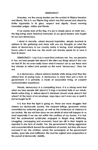 DEMOCRACY
Everyday, we the young leaders see the symbol of Filipino freedom
and liberty. This is it, our Filipino flag which was first waved and raised by
Emilio Aguinaldo in its glory, respect and dignity. Good morning
honorable judges, visitors and friends.
If we merely look at the flag, it is just a simple piece of cloth; but…
this flag brings back historical memories of our great leaders who fought
for our own democracy.
I stand in sincerity, raised beyond inspiration, deeply touched to
address to this gathering and share with you my thoughts on what the
status of democracy in our country today is facing, what antagonistic
forces yoke it, and how we, the youth can bravely speak for to save it
from its doom.
DEMOCRACY. I say it as a word that confuses me. Yes, we perceive
it. Yes, we hear people talk about it. We often say things about it. But, can
we feel it? Do we even really know what it means? Let us use these next
few minutes to reflect and ponder on this word “democracy”. Hear me
out.
In a democracy, citizens behave lawfully while doing what they like
without fear of prying eyes. A democracy is more than just a form of
government; it is primarily a mode of associated living, of conjoint
communicated experience.
Friends, democracy is a compelling force. It is a strong word that
when we hear people talk about it, it rings a hundred bells in our minds.
Martin Luther King, Jr. talked about it. Abraham Lincoln wrote about it. But
where? At the back of an envelope. Lapu-lapu can’t even say or spell it,
but he fought for it!!
It is true that the fight is going on. There are more struggles that
shaken our democratic society. The rampant killings, gruesome crimes
committed by extremist groups, as well as the incidences of violence in
our society. We are not free since we are afraid of what will happen to us
most especially if we are not within the confines of our homes. It is true
that the professional syndicates engaged in illegal drug trafficking,
smuggling, carnapping and economic fraud are still in their heights as
reported in any form of media. Yes, the government is taking aggressive
and concerted efforts toward the equilibrium of society, but they will never
succeed if we, the civilians, where the sovereignty of the government
resides, pose idle and indifferent. We must be vigilant and cooperative in
the pursuit of democratic stability.
 