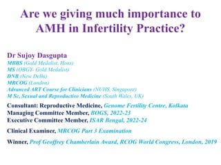 Are we giving much importance to
AMH in Infertility Practice?
Dr Sujoy Dasgupta
MBBS (Gold Medalist, Hons)
MS (OBGY- Gold Medalist)
DNB (New Delhi)
MRCOG (London)
Advanced ART Course for Clinicians (NUHS, Singapore)
M Sc, Sexual and Reproductive Medicine (South Wales, UK)
Consultant: Reproductive Medicine, Genome Fertility Centre, Kolkata
Managing Committee Member, BOGS, 2022-23
Executive Committee Member, ISAR Bengal, 2022-24
Clinical Examiner, MRCOG Part 3 Examination
Winner, Prof Geoffrey Chamberlain Award, RCOG World Congress, London, 2019
 