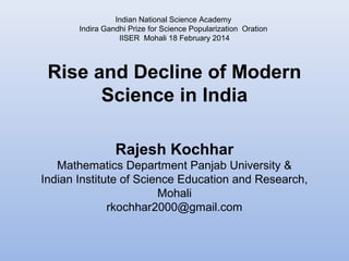 Indian National Science Academy 
Indira Gandhi Prize for Science Popularization Oration 
IISER Mohali 18 February 2014 
Rise and Decline of Modern 
Science in India 
Rajesh Kochhar 
Mathematics Department Panjab University & 
Indian Institute of Science Education and Research, 
Mohali 
rkochhar2000@gmail.com 
 