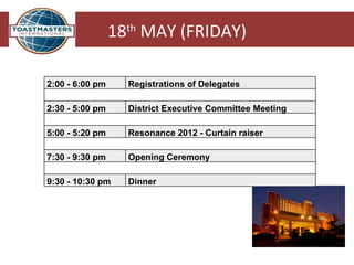 18th MAY (FRIDAY)

2:00 - 6:00 pm     Registrations of Delegates

2:30 - 5:00 pm     District Executive Committee Meeting

5:00 - 5:20 pm     Resonance 2012 - Curtain raiser

7:30 - 9:30 pm     Opening Ceremony
                              
9:30 - 10:30 pm    Dinner
 