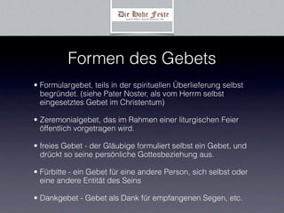 Formen des Gebets
• Formulargebet, teils in der spirituellen Überlieferung selbst
  begründet. (siehe Pater Noster, als vom Herrm selbst
  eingesetztes Gebet im Christentum)

• Zeremonialgebet, das im Rahmen einer liturgischen Feier
  öffentlich vorgetragen wird.

• freies Gebet - der Gläubige formuliert selbst ein Gebet, und
  drückt so seine persönliche Gottesbeziehung aus.

• Fürbitte - ein Gebet für eine andere Person, sich selbst oder
  eine andere Entität des Seins

• Dankgebet - Gebet als Dank für empfangenen Segen, etc.
 