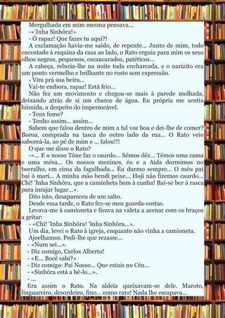Mergulhada em mim mesma pensava...
-«'Inha Sinhôra!»
- Ó rapaz! Que fazes tu aqui?!
A exclamação havia-me saído, de repente... Junto de mim, todo
encostado à esquina da casa ao lado, o Rato erguia para mim os seus
olhos negros, pequenos, escancarados, patéticos...
A cabeça, reluzia-lhe na noite toda encharcada, e o narizito era
um ponto vermelho e brilhante no rosto sem expressão.
- Vim prá sua beira...
Vai-te embora, rapaz! Está frio...
Não fez um movimento e chegou-se mais à parede molhada,
deixando atrás de si um charco de água. Eu própria me sentia
húmida, a despeito do impermeável.
- Tens fome?
- Tenho assim... assim...
Sabem que falou dentro de mim a tal voz boa e dei-lhe de comer?
Boroa, comprada na tasca do outro lado da rua... O Rato veio
saboreá-la, ao pé de mim e ... falou!!!
O que me disse o Rato?
-«... E o nosso Tône faz o caurdo... Sémos dêz... Témos uma cama
e uma mésa... Os nossos meninos, éu e a Aida dormimos no
borralho, em cima da fagulhada... Éu durmo sempre... O méu pai
bai ó marí... A minha mão bendi peixe... Hoji não fizemos caurdo...
Chi! 'Inha Sinhôra, que a caminheta bem à cunha! Bai-se ber à rasca
para inrajar lugar...».
Dito isto, desapareceu de um salto.
Desde essa tarde, o Rato fez-se meu guarda-costas.
Levava-me à camioneta e ficava na valeta a acenar com os braços
a gritar:
- «Chi! 'Inha Sinhôra! 'Inha Sinhôra...».
Um dia, levei o Rato à igreja, enquanto não vinha a camioneta.
Ajoelhamos. Pedi-lhe que rezasse...
- «Num sei...».
- Diz comigo, Carlos Alberto!
- «E... Bocê sabi?»
- Diz comigo: Pai Nosso... Que estais no Céu...
- «Sinhôra está a bê-lo...».
- ...
Era assim o Rato. Na aldeia queixavam-se dele. Maroto,
linguareiro, desordeiro, fino... como rato! Nada lhe escapava...
 