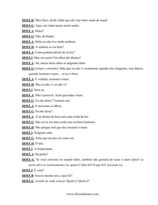IRMÃ H: Meu Deus, desde Adão que não vejo tanto medo de maçã!
IRMÃ G: Aqui, nós todas temos muito medo.
IRMÃ A: Deles?
IRMÃ G: Não, da Madre.
IRMÃ A: Deles eu não tive medo nenhum.
IRMÃ H: A senhora os viu bem?
IRMÃ A: Como poderia deixar de vê-los?
IRMÃ I: Mas viu assim? Os olhos tão abertos?
IRMÃ A: Ah, nunca meus olhos se alegaram tanto.
IRMÃ G (sempre comendo): Sabe que eu não vi exatamente quando eles chegaram, mas depois,
     quando tocaram o muro… aí eu vi bem.
IRMÃ A: É verdade, tocaram o muro.
IRMÃ H: Mas eu não vi, eu não vi!
IRMÃ I: Nem eu.
IRMÃ A: Não é possível. Acho que todas viram.
IRMÃ G: Eu não disse? Tocaram sim.
IRMÃ A: E moveram os lábios.
IRMÃ G: Eu não disse?
IRMÃ A : E de dentro da boca saia uma corda de luz.
IRMÃ G: Não sei se era uma corda mas era bem luminoso.
IRMÃ H: Mas porque será que eles tocaram o muro.
IRMÃ I: Ninguém sabe.
IRMÃ G: Acho que era pra ver como era.
IRMÃ H: O tato.
IRMÃ I: A temperatura.
IRMÃ A: Da pedra?
IRMÃ G: Se você estivesse no mundo deles, também não gostaria de tocar o muro deles? (a
     porta abre-se violentamente) Ai, quem é? Que foi? O que foi? (esconde-se)
IRMÃ I: É você?
IRMÃ B: Sou eu mesma sim, o que foi?
IRMÃ G (saindo de onde estava): Quem é? Quem é?



                                  www.oficinadeteatro.com
 