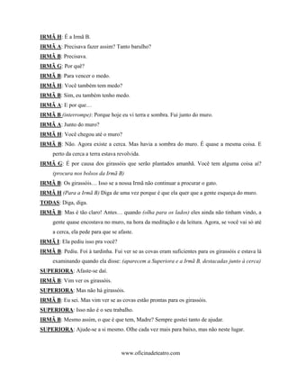 IRMÃ H: É a Irmã B.
IRMÃ A: Precisava fazer assim? Tanto barulho?
IRMÃ B: Precisava.
IRMÃ G: Por quê?
IRMÃ B: Para vencer o medo.
IRMÃ H: Você também tem medo?
IRMÃ B: Sim, eu também tenho medo.
IRMÃ A: E por que…
IRMÃ B (interrompe): Porque hoje eu vi terra e sombra. Fui junto do muro.
IRMÃ A: Junto do muro?
IRMÃ H: Você chegou até o muro?
IRMÃ B: Não. Agora existe a cerca. Mas havia a sombra do muro. É quase a mesma coisa. E
     perto da cerca a terra estava revolvida.
IRMÃ G: É por causa dos girassóis que serão plantados amanhã. Você tem alguma coisa aí?
     (procura nos bolsos da Irmã B)
IRMÃ B: Os girassóis… Isso se a nossa Irmã não continuar a procurar o gato.
IRMÃ H (Para a Irmã B) Diga de uma vez porque é que ela quer que a gente esqueça do muro.
TODAS: Diga, diga.
IRMÃ B: Mas é tão claro! Antes… quando (olha para os lados) eles ainda não tinham vindo, a
     gente quase encostava no muro, na hora da meditação e da leitura. Agora, se você vai só até
     a cerca, ela pede para que se afaste.
IRMÃ I: Ela pediu isso pra você?
IRMÃ B: Pediu. Foi à tardinha. Fui ver se as covas eram suficientes para os girassóis e estava lá
     examinando quando ela disse: (aparecem a Superiora e a Irmã B, destacadas junto à cerca)
SUPERIORA: Afaste-se daí.
IRMÃ B: Vim ver os girassóis.
SUPERIORA: Mas não há girassóis.
IRMÃ B: Eu sei. Mas vim ver se as covas estão prontas para os girassóis.
SUPERIORA: Isso não é o seu trabalho.
IRMÃ B: Mesmo assim, o que é que tem, Madre? Sempre gostei tanto de ajudar.
SUPERIORA: Ajude-se a si mesmo. Olhe cada vez mais para baixo, mas não neste lugar.



                                    www.oficinadeteatro.com
 