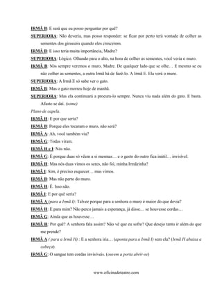 IRMÃ B: E será que eu posso perguntar por quê?
SUPERIORA: Não deveria, mas posso responder: se ficar por perto terá vontade de colher as
     sementes dos girassóis quando eles crescerem.
IRMÃ B: E isso teria muita importância, Madre?
SUPERIORA: Lógico. Olhando para o alto, na hora de colher as sementes, você veria o muro.
IRMÃ B: Nós sempre veremos o muro, Madre. De qualquer lado que se olhe… E mesmo se eu
     não colher as sementes, a outra Irmã há de fazê-lo. A Irmã E. Ela verá o muro.
SUPERIORA: A Irmã E só sabe ver o gato.
IRMÃ B: Mas o gato morreu hoje de manhã.
SUPERIORA: Mas ela continuará a procura-lo sempre. Nunca viu nada além do gato. E basta.
     Afaste-se daí. (some)
Plano de capela.
IRMÃ H: E por que seria?
IRMÃ B: Porque eles tocaram o muro, não será?
IRMÃ A: Ah, você também viu?
IRMÃ G: Todas viram.
IRMÃ H e I: Nós não.
IRMÃ G: É porque duas só vêem a si mesmas… e o gesto do outro fica inútil… invisível.
IRMÃ H: Mas nós duas vimos os seres, não foi, minha Irmãzinha?
IRMÃ I: Sim, é preciso esquecer… mas vimos.
IRMÃ B: Mas não perto do muro.
IRMÃ H: É. Isso não.
IRMÃ I: E por quê seria?
IRMÃ A (para a Irmã I): Talvez porque para a senhora o muro é maior do que devia?
IRMÃ H: E para mim? Não perco jamais a esperança, já disse… se houvesse cordas…
IRMÃ G: Ainda que as houvesse…
IRMÃ H: Por quê? A senhora fala assim? Não vê que eu sofro? Que desejo tanto ir além do que
     me prende?
IRMÃ A ( para a Irmã H) : E a senhora iria… (aponta para a Irmã I) sem ela? (Irmã H abaixa a
     cabeça).
IRMÃ G: O sangue tem cordas invisíveis. (ouvem a porta abrir-se)



                                   www.oficinadeteatro.com
 