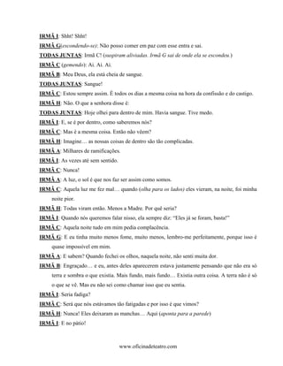 IRMÃ I: Shht! Shht!
IRMÃ G(escondendo-se): Não posso comer em paz com esse entra e sai.
TODAS JUNTAS: Irmã C! (suspiram aliviadas. Irmã G sai de onde ela se escondeu.)
IRMÃ C (gemendo): Ai. Ai. Ai.
IRMÃ B: Meu Deus, ela está cheia de sangue.
TODAS JUNTAS: Sangue!
IRMÃ C: Estou sempre assim. É todos os dias a mesma coisa na hora da confissão e do castigo.
IRMÃ H: Não. O que a senhora disse é:
TODAS JUNTAS: Hoje olhei para dentro de mim. Havia sangue. Tive medo.
IRMÃ I: E, se é por dentro, como saberemos nós?
IRMÃ C: Mas é a mesma coisa. Então não vêem?
IRMÃ H: Imagine… as nossas coisas de dentro são tão complicadas.
IRMÃ A: Milhares de ramificações.
IRMÃ I: As vezes até sem sentido.
IRMÃ C: Nunca!
IRMÃ A: A luz, o sol é que nos faz ser assim como somos.
IRMÃ C: Aquela luz me fez mal… quando (olha para os lados) eles vieram, na noite, foi minha
     noite pior.
IRMÃ H: Todas viram então. Menos a Madre. Por quê seria?
IRMÃ I: Quando nós queremos falar nisso, ela sempre diz: “Eles já se foram, basta!”
IRMÃ C: Aquela noite tudo em mim pedia complacência.
IRMÃ G: E eu tinha muito menos fome, muito menos, lembro-me perfeitamente, porque isso é
     quase impossível em mim.
IRMÃ A: E sabem? Quando fechei os olhos, naquela noite, não senti muita dor.
IRMÃ B: Engraçado… e eu, antes deles aparecerem estava justamente pensando que não era só
     terra e sombra o que existia. Mais fundo, mais fundo… Existia outra coisa. A terra não é só
     o que se vê. Mas eu não sei como chamar isso que eu sentia.
IRMÃ I: Seria fadiga?
IRMÃ C: Será que nós estávamos tão fatigadas e por isso é que vimos?
IRMÃ H: Nunca! Eles deixaram as manchas… Aqui (aponta para a parede)
IRMÃ I: E no pátio!



                                    www.oficinadeteatro.com
 