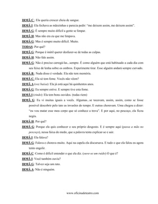 IRMÃ C : Ela queria crescer cheia de sangue.
IRMÃ I: Ela fechava as mãozinhas e parecia pedir: “me deixem assim, me deixem assim”.
IRMÃ G: É sempre muito difícil a gente se limpar.
IRMÃ H: Mas não era eu que me limpava.
IRMÃ G: Mas é sempre muito difícil. Muito.
TODAS: Por quê?
IRMÃ G: Porque é inútil querer desfazer-se de todas as culpas.
IRMÃ H: Não fale assim.
IRMÃ G: Não é preciso carregá-las...sempre. É como alguém que está habituado a cada dia com
     seu feixe de lenha sobre os ombros. Experimente tirar. Esse alguém andará sempre curvado.
IRMÃ B : Nada disso é verdade. Ela não tem memória.
IRMÃ C: Ela só tem fome. Vocês não vêem?
IRMÃ A (voz baixa): Ela já está aqui há quinhentos anos.
IRMÃ G: Eu sempre estive. E sempre tive esta fome.
IRMÃ I (rindo): Ela tem bons ouvidos. (todas riem)
IRMÃ G: Eu vi muitas iguais a vocês. Algumas...se tocavam, assim, assim, como se fosse
     possível descobrir pelo tato as invasões do tempo. E outras choravam. Uma chegou a dizer:
     “eu vou matar esse meu corpo que só conhece a treva”. E por aqui, no pescoço, ela ficou
     negra.
IRMÃ H: Por quê?
IRMÃ G: Porque ela quis conhecer o seu próprio desgosto. E é sempre aqui (passa a mão no
     pescoço), nessa faixa do medo, que a palavra tenta explicar-se e sair.
IRMÃ I: Ela falava?
IRMÃ G: Falava e chorava muito. Aqui na capela ela discursava. E tudo o que ela falou eu agora
     tento engolir.
IRMÃ C: Como é difícil entender o que ela diz. (ouve-se um ruído) O que é?
IRMÃ I: Você também ouviu?
IRMÃ G: Talvez seja um rato.
IRMÃ A: Não é ninguém.




                                   www.oficinadeteatro.com
 