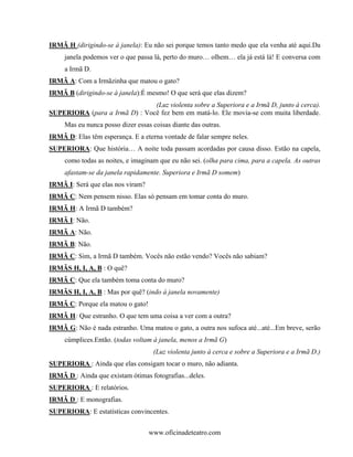 IRMÃ H (dirigindo-se à janela): Eu não sei porque temos tanto medo que ela venha até aqui.Da
     janela podemos ver o que passa lá, perto do muro… olhem… ela já está lá! E conversa com
     a Irmã D.
IRMÃ A: Com a Irmãzinha que matou o gato?
IRMÃ B (dirigindo-se à janela):É mesmo! O que será que elas dizem?
                               (Luz violenta sobre a Superiora e a Irmã D, junto à cerca).
SUPERIORA (para a Irmã D) : Você fez bem em matá-lo. Ele movia-se com muita liberdade.
     Mas eu nunca posso dizer essas coisas diante das outras.
IRMÃ D: Elas têm esperança. E a eterna vontade de falar sempre neles.
SUPERIORA: Que história… A noite toda passam acordadas por causa disso. Estão na capela,
     como todas as noites, e imaginam que eu não sei. (olha para cima, para a capela. As outras
     afastam-se da janela rapidamente. Superiora e Irmã D somem)
IRMÃ I: Será que elas nos viram?
IRMÃ C: Nem pensem nisso. Elas só pensam em tomar conta do muro.
IRMÃ H: A Irmã D também?
IRMÃ I: Não.
IRMÃ A: Não.
IRMÃ B: Não.
IRMÃ C: Sim, a Irmã D também. Vocês não estão vendo? Vocês não sabiam?
IRMÃS H, I, A, B : O quê?
IRMÃ C: Que ela também toma conta do muro?
IRMÃS H, I, A, B : Mas por quê? (indo à janela novamente)
IRMÃ C: Porque ela matou o gato!
IRMÃ H: Que estranho. O que tem uma coisa a ver com a outra?
IRMÃ G: Não é nada estranho. Uma matou o gato, a outra nos sufoca até...até...Em breve, serão
     cúmplices.Então. (todas voltam à janela, menos a Irmã G)
                                    (Luz violenta junto à cerca e sobre a Superiora e a Irmã D.)
SUPERIORA : Ainda que elas consigam tocar o muro, não adianta.
IRMÃ D : Ainda que existam ótimas fotografias...deles.
SUPERIORA : E relatórios.
IRMÃ D : E monografias.
SUPERIORA: E estatísticas convincentes.


                                   www.oficinadeteatro.com
 