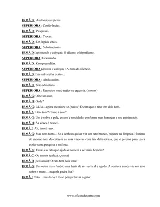 IRMÃ D : Auditórios repletos.
SUPERIORA : Conferências.
IRMÃ D : Pesquisas.
SUPERIORA : Trocas.
IRMÃ D : De órgãos vitais.
SUPERIORA : Substanciosas.
IRMÃ D (apontando a cabeça): O tálamo, o hipotálamo.
SUPERIORA :Devassado.
IRMÃ D : Compreendido.
SUPERIORA (aponta a cabeça) : A zona do silêncio.
IRMÃ D: Em mil tarefas exatas...
SUPERIORA : Ainda assim.
IRMÃ D : Não adiantaria…
SUPERIORA : Um outro muro maior se ergueria. (somem)
IRMÃ G: Olhe um rato.
IRMÃ H: Onde?
IRMÃ G: Lá, lá…agora escondeu-se.(pausa) Dizem que o rato tem dois tons.
IRMÃ A: Dois tons? Como é isso?
IRMÃ G: Um é sobre a pele, escuro e modulado, conforme suas heranças e seu patriarcado.
IRMÃ H: Às vezes é branco.
IRMÃ I: Ah, isso é raro.
IRMÃ G: Mas nem tanto... Se a senhora quiser ver um rato branco, procure na limpeza. Homens
     do mesmo tom descobrem as suas vísceras com tais delicadezas, que é preciso parar para
     espiar tanta pesquisa e sutileza.
IRMÃ B : Então é o rato que ajuda o homem a ser mais homem?
IRMÃ C: Ou menos realeza. (pausa)
IRMÃ H (pensando): O rato tem dois tons?
IRMÃ G: Um outro mais fundo: uma ânsia de ser vertical e agudo. A senhora nunca viu um rato
     sobre o muro… naquela pedra lisa?
IRMÃ I: Não… mas talvez fosse porque havia o gato.




                                     www.oficinadeteatro.com
 