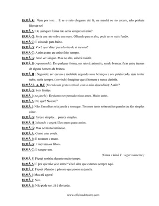 IRMÃ G: Nem por isso… E se o rato chegasse até lá, na manhã ou no escuro, não poderia
     libertar-se?
IRMÃ A: De qualquer forma não seria sempre um rato?
IRMÃ G: Seria um rato sobre um muro. Olhando para o alto, pode ver o mais fundo.
IRMÃ C: E olhando para baixo.
IRMÃ G: Você quer dizer para dentro de si mesmo?
IRMÃ C: Assim como eu tenho feito sempre.
IRMÃ G: Pode ver sangue. Mas no alto, saberá resistir.
IRMÃ B (repensando): De qualquer forma, ser rato é: primeiro, sendo branco, ficar entre tramas
     de alguns homens de branco.
IRMÃ H : Segundo: ser escuro e moldado segundo suas heranças e seu patriarcado, mas tentar
     subir, subir sempre. (sorrindo) Imaginar que é homem e nunca desistir.
IRMÃS I, A, B,C (fazendo um gesto vertical, com a mão distendida): Assim?
IRMÃ G: Sem limites.
IRMÃ I (na janela): Devíamos ter pensado nisso antes. Muito antes.
IRMÃ A: No quê? No rato?
IRMÃ I: Não. Em olhar pela janela e sossegar. Tivemos tanto sobressalto quando era tão simples
     olhar.
IRMÃ G: Parece simples… parece simples.
IRMÃ H (olhando o anjo): Eles eram quase assim.
IRMÃ G: Mas de hálito luminoso.
IRMÃ A: Como uma corda.
IRMÃ B: E tocaram o muro.
IRMÃ G: E moviam os lábios.
IRMÃ C: E sangravam.
                                                              (Entra a Irmã F, vagarosamente.)
IRMÃ F: Fiquei sozinha durante muito tempo.
IRMÃ A: E por quê não veio antes? Você sabe que estamos sempre aqui.
IRMÃ F: Fiquei olhando o pássaro que posou na janela.
IRMÃ I: Mas até agora?
IRMÃ F: Sim.
IRMÃ B: Não pode ser. Já é tão tarde.


                                   www.oficinadeteatro.com
 