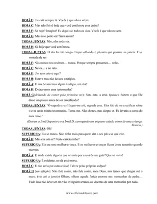 IRMÃ F: Ele está sempre lá. Vocês é que não o vêem.
IRMÃ C: Mas não foi só hoje que você confessou essa culpa?
IRMÃ F: Só hoje? Imagine! Eu digo isso todos os dias. Vocês é que não ouvem.
IRMÃ G: Mas isso pode ser? Será assim?
TODAS JUNTAS: Não, não pode ser.
IRMÃ H: Só hoje que você confessou.
TODAS JUNTAS: O dia foi tão longo. Fiquei olhando o pássaro que pousou na janela. Tive
     vontade de ser.
IRMÃ F: Nós nunca nos ouvimos… nunca. Porque sempre pensamos… neles.
IRMÃ C: Neles… e no rato.
IRMÃ F: Um rato esteve aqui?
IRMÃ B: Esteve mas não deixou vestígios.
IRMÃ A: E nós deixaremos algum vestígio, um dia?
IRMÃ H: Deixaremos uma testemunha?
IRMÃ G(deixando de comer pela primeira vez): Sim, esta: a cruz. (pausa). Sabem o que Ele
     disse um pouco antes de ser crucificado?
TODAS JUNTAS: “Ó sagrada cruz! Ergue-me a ti, sagrada cruz. Eles hão de me crucificar sobre
     ti e tu serás minha testemunha. Toma-me. Não chores, mas alegra-te. Tu levarás a coroa do
     meu reino.”
  (Entram a Irmã Superiora e a Irmã D, carregando um pequeno caixão como de uma criança.
                                                                               Branco.)
TODAS JUNTAS: Oh!
SUPERIORA: Ela se matou. Não tinha mais para quem dar o seu pão e o seu leite.
IRMÃ H: Mas ela está aí? Neste caixãozinho?
SUPERIORA: Ela era uma mulher-criança. E as mulheres-crianças ficam deste tamanho quando
     morrem.
IRMÃ A: E ainda existe alguém que se mata por causa de um gato? Que se mata?
SUPERIORA: É evidente, se ela está morta.
IRMÃ C: E não seria por outra coisa? Talvez pelas próprias culpas?
IRMÃ H (em aflição): Não fale assim, não fale assim, meu Deus, nós temos que chegar até o
     muro. (vai até a janela) Olhem, olhem aquela ferida enorme nas montanhas de pedra…
     Tudo isso não deve ser em vão. Ninguém arranca as vísceras de uma montanha por nada.


                                  www.oficinadeteatro.com
 