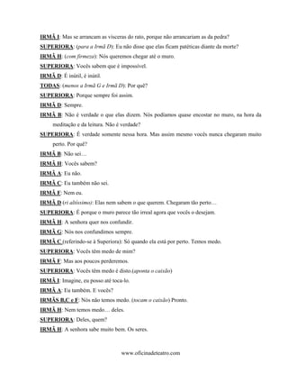IRMÃ I: Mas se arrancam as vísceras do rato, porque não arrancariam as da pedra?
SUPERIORA: (para a Irmã D): Eu não disse que elas ficam patéticas diante da morte?
IRMÃ H: (com firmeza): Nós queremos chegar até o muro.
SUPERIORA: Vocês sabem que é impossível.
IRMÃ D: É inútil, é inútil.
TODAS: (menos a Irmã G e Irmã D): Por quê?
SUPERIORA: Porque sempre foi assim.
IRMÃ D: Sempre.
IRMÃ B: Não é verdade o que elas dizem. Nós podíamos quase encostar no muro, na hora da
     meditação e da leitura. Não é verdade?
SUPERIORA: É verdade somente nessa hora. Mas assim mesmo vocês nunca chegaram muito
     perto. Por quê?
IRMÃ B: Não sei…
IRMÃ H: Vocês sabem?
IRMÃ A: Eu não.
IRMÃ C: Eu também não sei.
IRMÃ F: Nem eu.
IRMÃ D (ri altíssimo): Elas nem sabem o que querem. Chegaram tão perto…
SUPERIORA: É porque o muro parece tão irreal agora que vocês o desejam.
IRMÃ H: A senhora quer nos confundir.
IRMÃ G: Nós nos confundimos sempre.
IRMÃ C (referindo-se à Superiora): Só quando ela está por perto. Temos medo.
SUPERIORA: Vocês têm medo de mim?
IRMÃ F: Mas aos poucos perderemos.
SUPERIORA: Vocês têm medo é disto.(aponta o caixão)
IRMÃ I: Imagine, eu posso até toca-lo.
IRMÃ A: Eu também. E vocês?
IRMÃS B,C e F: Nós não temos medo. (tocam o caixão) Pronto.
IRMÃ H: Nem temos medo… deles.
SUPERIORA: Deles, quem?
IRMÃ H: A senhora sabe muito bem. Os seres.



                                  www.oficinadeteatro.com
 