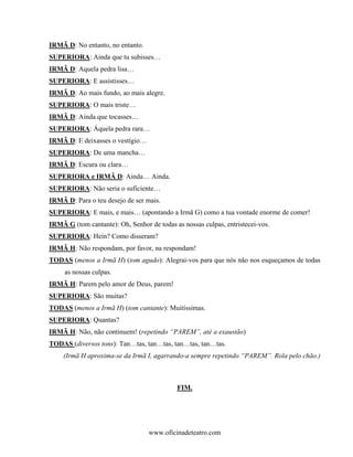 IRMÃ D: No entanto, no entanto.
SUPERIORA: Ainda que tu subisses…
IRMÃ D: Aquela pedra lisa…
SUPERIORA: E assistisses…
IRMÃ D: Ao mais fundo, ao mais alegre.
SUPERIORA: O mais triste…
IRMÃ D: Ainda que tocasses…
SUPERIORA: Áquela pedra rara…
IRMÃ D: E deixasses o vestígio…
SUPERIORA: De uma mancha…
IRMÃ D: Escura ou clara…
SUPERIORA e IRMÃ D: Ainda… Ainda.
SUPERIORA: Não seria o suficiente…
IRMÃ D: Para o teu desejo de ser mais.
SUPERIORA: E mais, e mais… (apontando a Irmã G) como a tua vontade enorme de comer!
IRMÃ G (tom cantante): Oh, Senhor de todas as nossas culpas, entristecei-vos.
SUPERIORA: Hein? Como disseram?
IRMÃ H: Não respondam, por favor, na respondam!
TODAS (menos a Irmã H) (tom agudo): Alegrai-vos para que nós não nos esqueçamos de todas
     as nossas culpas.
IRMÃ H: Parem pelo amor de Deus, parem!
SUPERIORA: São muitas?
TODAS (menos a Irmã H) (tom cantante): Muitíssimas.
SUPERIORA: Quantas?
IRMÃ H: Não, não continuem! (repetindo “PAREM”, até a exaustão)
TODAS (diversos tons): Tan…tas, tan…tas, tan…tas, tan…tas.
     (Irmã H aproxima-se da Irmã I, agarrando-a sempre repetindo “PAREM”. Rola pelo chão.)



                                            FIM.




                                  www.oficinadeteatro.com
 