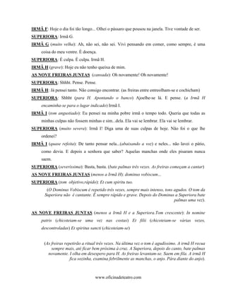 IRMÃ F: Hoje o dia foi tão longo... Olhei o pássaro que pousou na janela. Tive vontade de ser.
SUPERIORA: Irmã G.
IRMÃ G (muito velha): Ah, não sei, não sei. Vivi pensando em comer, como sempre, é uma
     coisa do meu ventre. È doença.
SUPERIORA: É culpa. É culpa. Irmã H.
IRMÃ H (grave): Hoje eu não tenho queixa de mim.
AS NOVE FREIRAS JUNTAS (cansada): Oh novamente! Oh novamente!
SUPERIORA: Shhht. Pense. Pense.
IRMÃ H: Já pensei tanto. Não consigo encontrar. (as freiras entre entreolham-se e cochicham)
SUPERIORA: Shhht (para H. Apontando o banco) Ajoelhe-se lá. E pense. (a Irmã H
     encaminha-se para o lugar indicado) Irmã I.
IRMÃ I (tom angustiado): Eu pensei na minha pobre irmã o tempo todo. Queria que todas as
     minhas culpas não fossem minhas e sim...dela. Ela vai se lembrar. Ela vai se lembrar.
SUPERIORA (muito severa): Irmã I! Diga uma de suas culpas de hoje. Não foi o que lhe
     ordenei?
IRMÃ I (quase refeita): De tanto pensar nela...(abaixando a voz) e neles... não lavei o pátio,
     como devia. E depois a senhora que saber? Aquelas manchas onde eles pisaram nunca
     saem.
SUPERIORA (severíssima): Basta, basta. (bate palmas três vezes. As freiras começam a cantar)
AS NOVE FREIRAS JUNTAS (menos a Irmã H): dominus vobiscum...
SUPERIORA (tom objetivo,rápido): Et cum spiritu tuo.
        (O Dominus Vobiscum é repetido três vezes, sempre mais intenso, tons agudos. O tom da
       Superiora não é cantante. È sempre rápido e grave. Depois do Dominus a Superiora bate
                                                                             palmas uma vez).

AS NOVE FREIRAS JUNTAS (menos a Irmã H e a Superiora.Tom crescente): In nomine
     patris (chicoteiam-se uma vez nas costas) Et filii (chicoteiam-se várias vezes,
     descontroladas) Et spiritus sancti (chicoteiam-se)


       (As freiras repetirão a ritual três vezes. Na última vez o tom é agudíssimo. A irmã H recua
           sempre mais, até ficar bem próxima à cruz. A Superiora, depois do canto, bate palmas
         novamente. I olha em desespero para H. As freiras levantam-se. Saem em fila. A irmã H
                      fica sozinha, examina febrilmente as manchas, o anjo. Pára diante do anjo).



                                   www.oficinadeteatro.com
 